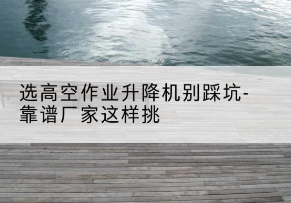 甘南剪叉式升降机厂家-选高空作业升降机别踩坑-靠谱厂家这样挑