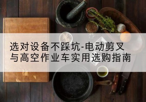 甘南电动剪叉升降平台怎么选-选对设备不踩坑-电动剪叉与高空作业车实用选购指南