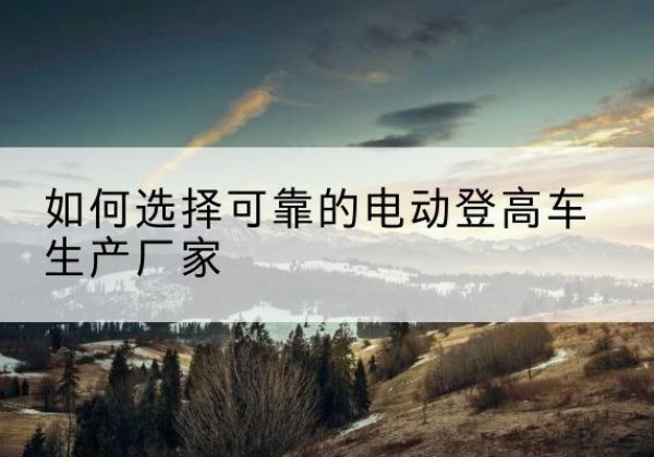 甘南电动登高车厂家-如何选择可靠的电动登高车生产厂家